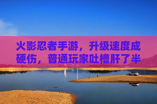 火影忍者手游，升级速度成硬伤，普通玩家吐槽肝了半年不如氪金玩家一天