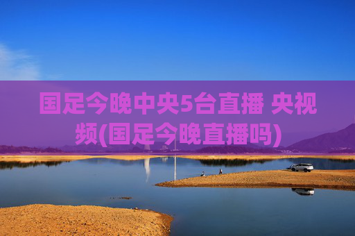 国足今晚中央5台直播 央视频(国足今晚直播吗)