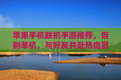 苹果手机联机手游推荐,告别单机,与好友共赴热血冒险之旅,苹果手机联机手游推荐,告别单机,与好友共赴热血冒险之旅