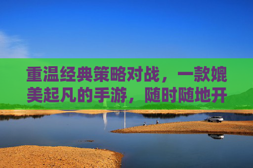 重温经典策略对战，一款媲美起凡的手游，随时随地开启策略对决，重温经典策略对战，一款媲美起凡的手游，随时随地开启策略对决