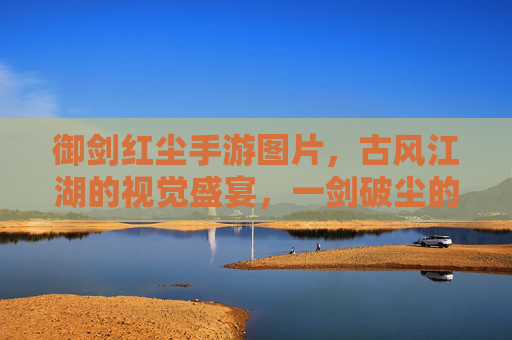 御剑红尘手游图片,古风江湖的视觉盛宴,一剑破尘的侠义图景,御剑红尘手游图片,古风江湖的视觉盛宴,一剑破尘的侠义图景