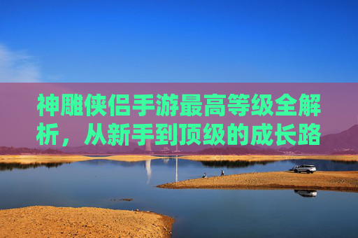 神雕侠侣手游最高等级全解析,从新手到顶级的成长路径与策略