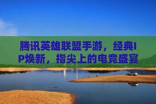 腾讯英雄联盟手游，经典IP焕新，指尖上的电竞盛宴——移动端体验与生态构建