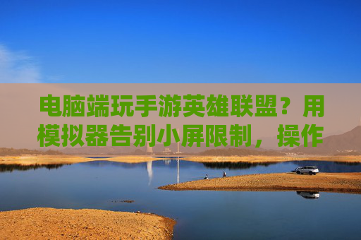 电脑端玩手游英雄联盟?用模拟器告别小屏限制,操作丝滑体验升级,电脑端玩手游英雄联盟?用模拟器告别小屏限制,操作丝滑体验升级