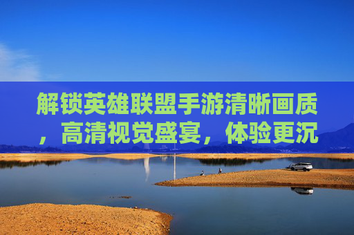 解锁英雄联盟手游清晰画质,高清视觉盛宴,体验更沉浸的竞技乐趣,解锁英雄联盟手游清晰画质,高清视觉盛宴,沉浸式竞技乐趣升级