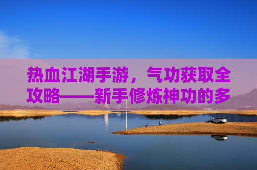 热血江湖手游,气功获取全攻略——新手修炼神功的多种途径解析