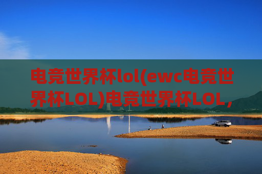 电竞世界杯lol(ewc电竞世界杯LOL)电竞世界杯LOL，全球顶尖战队集结，年度巅峰对决