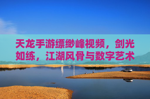 天龙手游缥缈峰视频，剑光如练，江湖风骨与数字艺术的交融