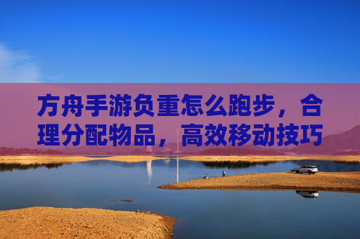 方舟手游负重怎么跑步，合理分配物品，高效移动技巧解析，方舟手游负重跑步，合理分配物品与高效移动技巧解析