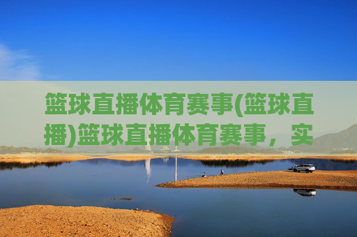 篮球直播体育赛事(篮球直播)篮球直播体育赛事，实时赛事直播，尽享篮球魅力
