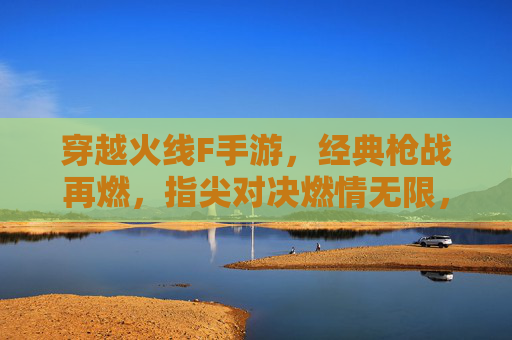 穿越火线F手游，经典枪战再燃，指尖对决燃情无限，穿越火线F手游，经典枪战再燃，指尖对决燃情无限