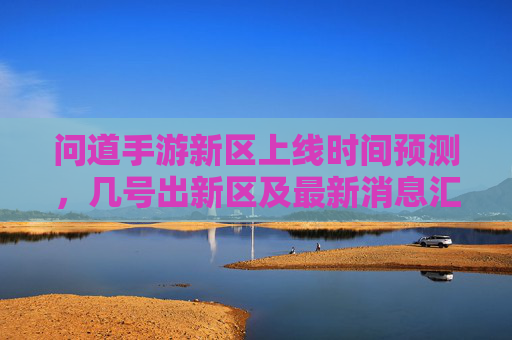 问道手游新区上线时间预测,几号出新区及最新消息汇总,问道手游新区上线时间预测,几号出新区及最新消息汇总