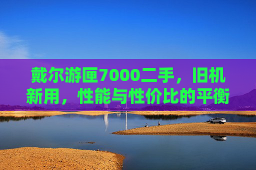 戴尔游匣7000二手，旧机新用，性能与性价比的平衡，预算有限者的游戏办公好选择