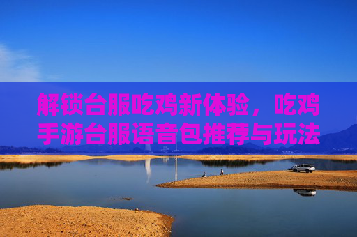 解锁台服吃鸡新体验，吃鸡手游台服语音包推荐与玩法指南