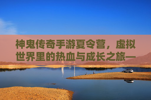 神鬼传奇手游夏令营，虚拟世界里的热血与成长之旅——解锁青春的无限可能，神鬼传奇手游夏令营，虚拟世界里的热血与成长之旅——解锁青春的无限可能