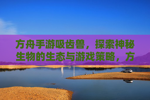 方舟手游吸齿兽,探索神秘生物的生态与游戏策略,方舟手游吸齿兽,神秘生物生态解密与游戏策略指南