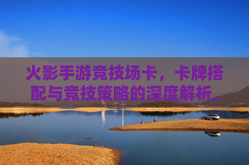 火影手游竞技场卡,卡牌搭配与竞技策略的深度解析,火影手游竞技场卡牌搭配与竞技策略深度解析