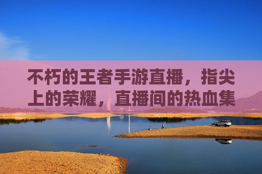不朽的王者手游直播,指尖上的荣耀,直播间的热血集结,不朽的王者手游直播,指尖上的荣耀与热血集结