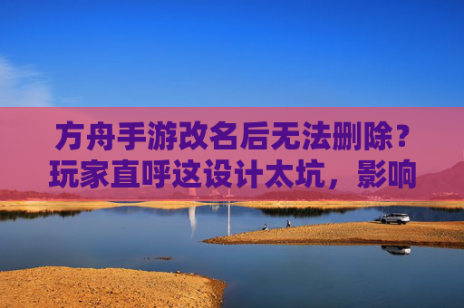方舟手游改名后无法删除?玩家直呼这设计太坑,影响游戏体验,方舟手游改名后无法删除?玩家直呼这设计太坑,影响游戏体验