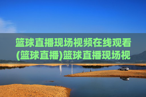 篮球直播现场视频在线观看(篮球直播)篮球直播现场视频在线观看，即时直播赛事精彩集锦