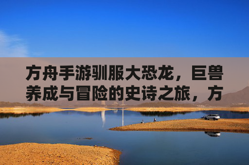 方舟手游驯服大恐龙,巨兽养成与冒险的史诗之旅,方舟手游驯服大恐龙,巨兽养成与冒险的史诗之旅