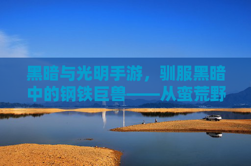 黑暗与光明手游,驯服黑暗中的钢铁巨兽——从蛮荒野性到伙伴的进化之路,黑暗与光明手游,驯服黑暗中的钢铁巨兽——从蛮荒野性到伙伴的进化之路