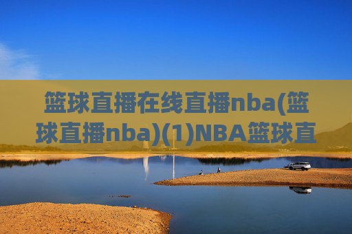 篮球直播在线直播nba(篮球直播nba)(1)NBA篮球直播在线直播，即时观看赛事精彩瞬间