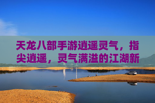 天龙八部手游逍遥灵气，指尖逍遥，灵气满溢的江湖新体验