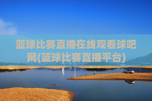 篮球比赛直播在线观看球吧网(篮球比赛直播平台)