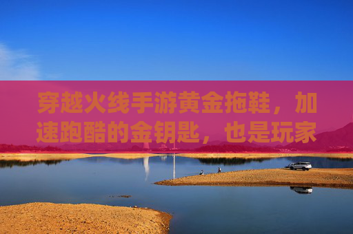 穿越火线手游黄金拖鞋，加速跑酷的金钥匙，也是玩家身份的社交符号，穿越火线手游黄金拖鞋，加速跑酷的金钥匙，亦是玩家身份的社交符号