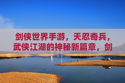 剑侠世界手游,天忍奇兵,武侠江湖的神秘新篇章,剑侠世界手游天忍奇兵,武侠江湖的神秘新篇章