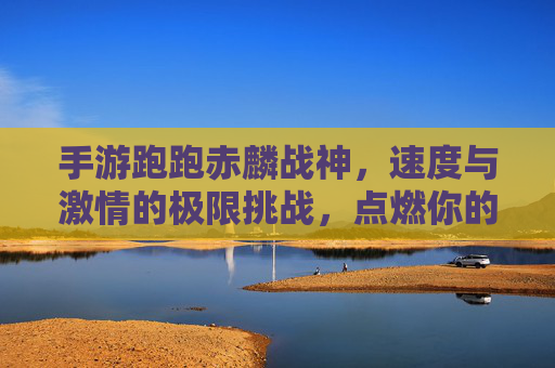 手游跑跑赤麟战神,速度与激情的极限挑战,点燃你的热血赛道之旅,手游跑跑赤麟战神,速度与激情的极限挑战,点燃你的热血赛道之旅