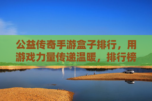 公益传奇手游盒子排行，用游戏力量传递温暖，排行榜解析与选择指南，公益传奇手游盒子排行，用游戏力量传递温暖，排行榜解析与选择指南
