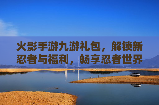 火影手游九游礼包,解锁新忍者与福利,畅享忍者世界,火影手游九游礼包,解锁新忍者与福利,畅享忍者世界