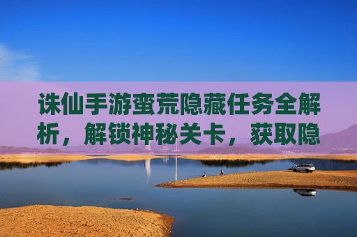 诛仙手游蛮荒隐藏任务全解析,解锁神秘关卡,获取隐藏奖励,诛仙手游蛮荒隐藏任务全解析,解锁神秘关卡,获取隐藏奖励