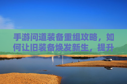 手游问道装备重组攻略,如何让旧装备焕发新生,提升战斗力?手游问道装备重组攻略,旧装备焕发新生,战斗力提升技巧
