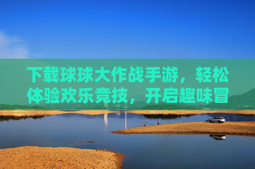 下载球球大作战手游，轻松体验欢乐竞技，开启趣味冒险之旅