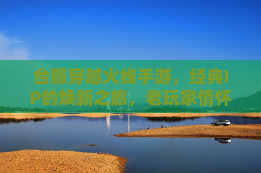 台服穿越火线手游，经典IP的焕新之旅，老玩家情怀的温暖回响与新生代玩家的热血共鸣