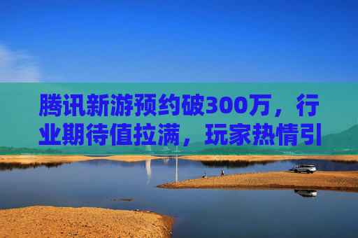 腾讯新游预约破300万，行业期待值拉满，玩家热情引爆市场，腾讯新游预约破300万，行业期待值拉满，玩家热情引爆市场
