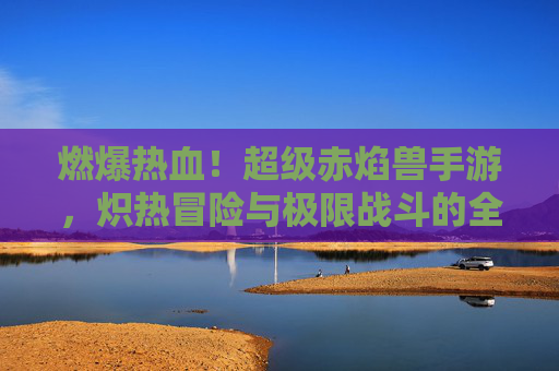 燃爆热血！超级赤焰兽手游，炽热冒险与极限战斗的全新体验
