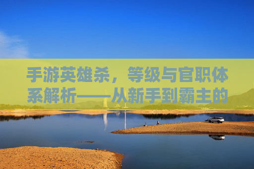 手游英雄杀,等级与官职体系解析——从新手到霸主的进阶之路,手游英雄杀,等级与官职体系解析——从新手到霸主的进阶之路
