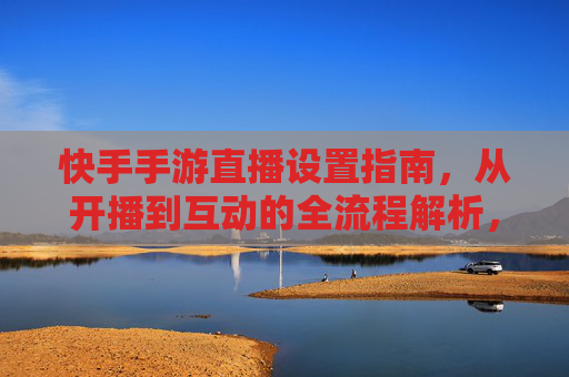 快手手游直播设置指南,从开播到互动的全流程解析,快手手游直播全流程设置指南,从开播到互动的详细解析