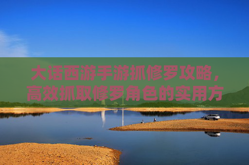 大话西游手游抓修罗攻略，高效抓取修罗角色的实用方法与技巧