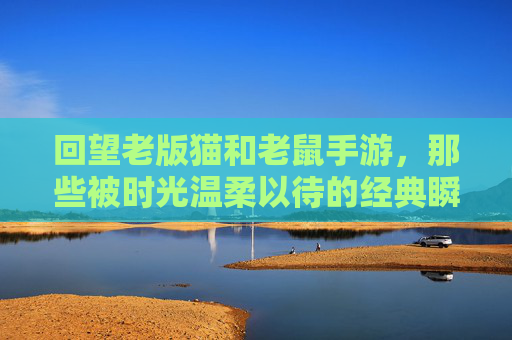 回望老版猫和老鼠手游，那些被时光温柔以待的经典瞬间与情怀，老版猫和老鼠手游，时光温柔里的经典瞬间与情怀