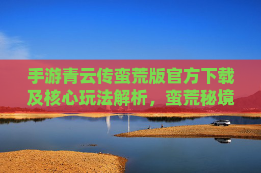 手游青云传蛮荒版官方下载及核心玩法解析,蛮荒秘境探险,仙侠热血新体验