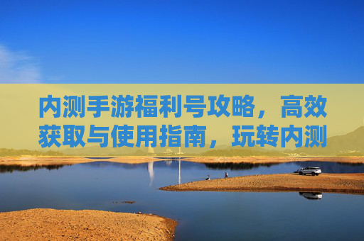内测手游福利号攻略,高效获取与使用指南,玩转内测福利