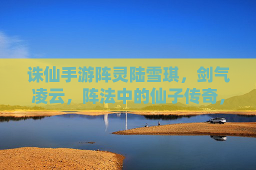 诛仙手游阵灵陆雪琪，剑气凌云，阵法中的仙子传奇，诛仙手游阵灵陆雪琪，剑气凌云，阵法中的仙子传奇