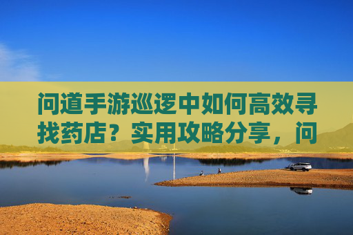 问道手游巡逻中如何高效寻找药店？实用攻略分享，问道手游巡逻中如何高效寻找药店？实用攻略分享