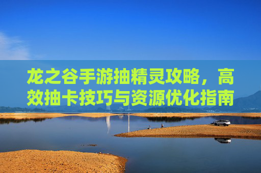 龙之谷手游抽精灵攻略，高效抽卡技巧与资源优化指南，龙之谷手游抽精灵攻略，高效抽卡技巧与资源优化指南