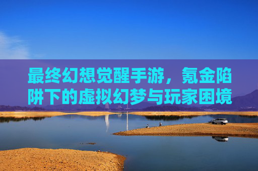 最终幻想觉醒手游,氪金陷阱下的虚拟幻梦与玩家困境,最终幻想觉醒手游,氪金陷阱下的虚拟幻梦与玩家困境